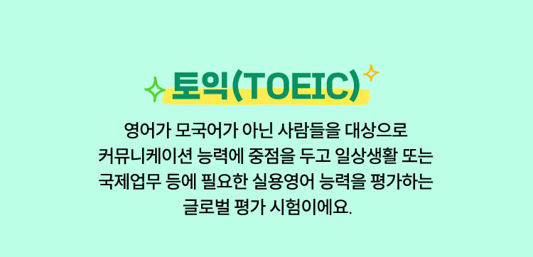 토익 | 영어가 모국어가 아닌 사람들을 대상으로 커뮤니케이션 능력에 중점을 두고 일상생활 또는 국제업무 등에 필요한 실용영어 능력을 평가하는 글로벌 평가 시험이에요.