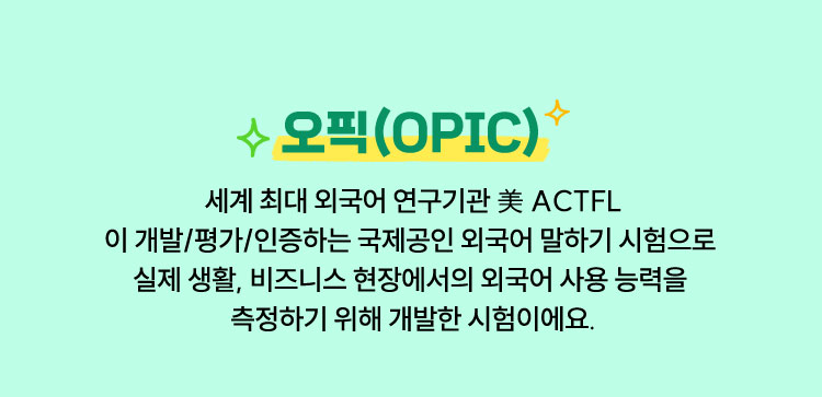 오픽(OPIC) | 세계 최대 외국어 연구기관 美 ACTFL이 개발/평가/인증하는 국제공인 외국어 말하기 시험으로 실제 생활, 비즈니스 현장에서의 외국어 사용 능력을 측정하기 위해 개발한 시험이에요.