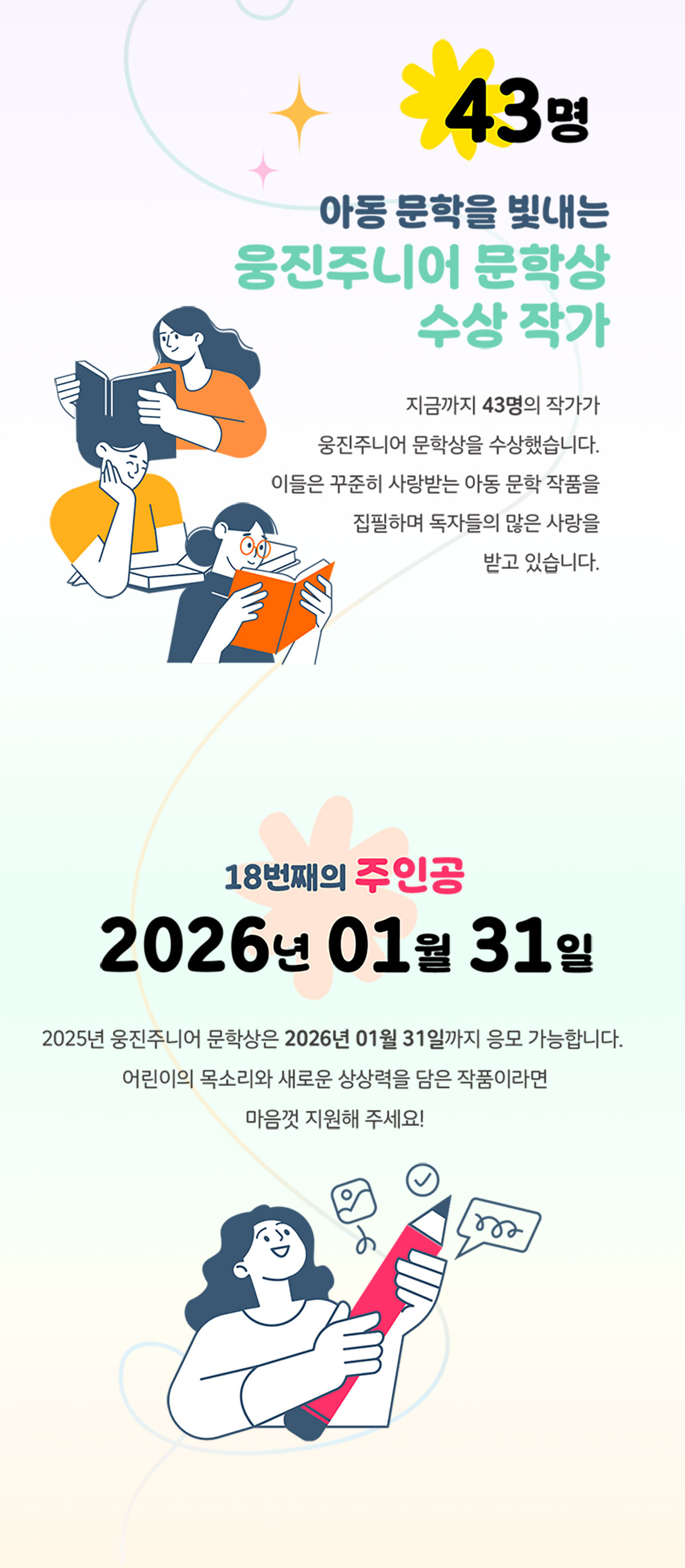 43명 아동 문학을 빛내는 웅진주니어 문학상 수상 작가 | 지금까지 43명의 작가가 웅진주니어 문학상을 수상했습니다. 이들은 꾸준히 사랑받는 아동 문학 작품을 집필하며 독자들의 많은 사랑을 받고 있습니다. | 18번째의 주인공 2026년 01월 31일 | 2025년 웅진주니어 문학상은 2026년 01월 31일까지 응모 가능합니다. 어린이의 목소리와 새로운 상상력을 담은 작품이라면 마음껏 지원해 주세요!