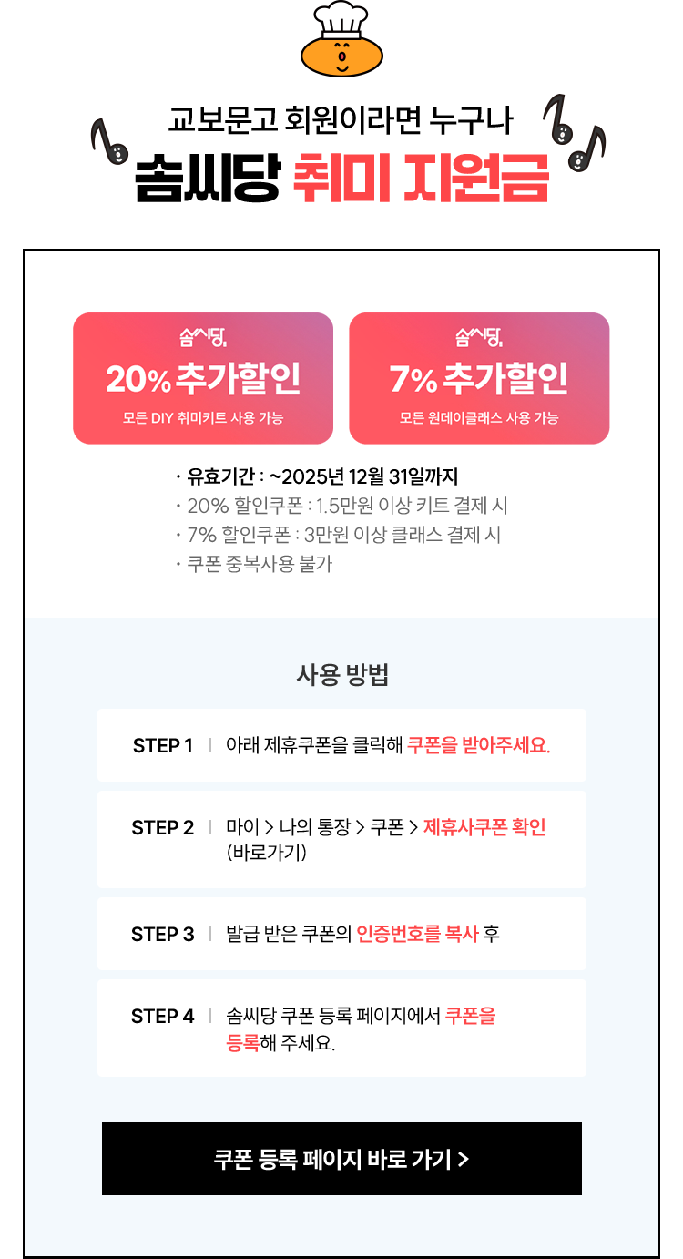 교보문고 회원이라면 누구나 솜씨당 취미 지원금 | 유효기간 : ~2025년 11월 30일까지 ※ 유효기간이 지나면 사용할 수 없으니 유의해 주세요. | 사용 방법 1. 아래 제휴쿠폰을 클릭해 쿠폰을 받아주세요. 2. 마이 > 나의 통장 > 쿠폰 > 제휴사쿠폰 확인 (바로가기) 3. 발급 받은 쿠폰의 인증번호를 복사 후 4. 솜씨당 쿠폰 등록 페이지에서 쿠폰을 등록해 주세요.