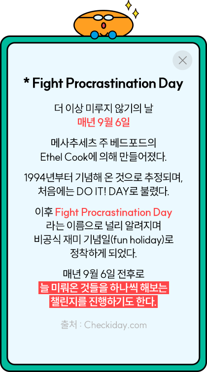 * Fight Procrastination Day 더 이상 미루지 않기의 날 매년 9월 6일 메사추세츠 주 베드포드의 Ethel Cook에 의해 만들어졌다. 1994년부터 기념해 온 것으로 추정되며, 처음에는 DO IT! DAY로 불렸다. 이후 Fight Procrastination Day 라는 이름으로 널리 알려지며 비공식 재미 기념일 (fun holiday)로 정착하게 되었다. 매년 9월 6일 전후로 늘 미뤄온 것들을 하나씩 해보는 챌린지를 진행하기도 한다. 출처 : Checkiday.com