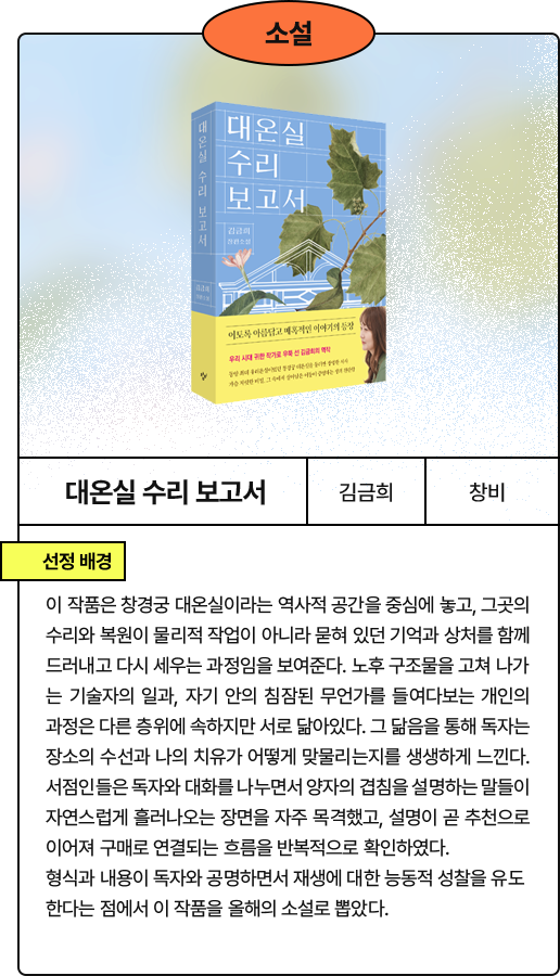 대온실 수리 보고서:이 작품은 창경궁 대온실이라는 역사적 공간을 중심에 놓고, 그곳의 수리와 복원이 물리적 작업이 아니라 묻혀 있던 기억과 상처를 함께 드러내고 다시 세우는 과정임을 보여준다. 노후 구조물을 고쳐 나가는 기술자의 일과, 자기 안의 침잠된 무언가를 들여다보는 개인의 과정은 다른 층위에 속하지만 서로 닮아있다. 그 닮음을 통해 독자는 장소의 수선과 나의 치유가 어떻게 맞물리는지를 생생하게 느낀다. 서점인들은 독자와 대화를 나누면서 양자의 겹침을 설명하는 말들이 자연스럽게 흘러나오는 장면을 자주 목격했고, 설명이 곧 추천으로 이어져 구매로 연결되는 흐름을 반복적으로 확인하였다. 형식과 내용이 독자와 공명하면서 재생에 대한 능동적 성찰을 유도한다는 점에서 이 작품을 올해의 소설로 뽑았다. 