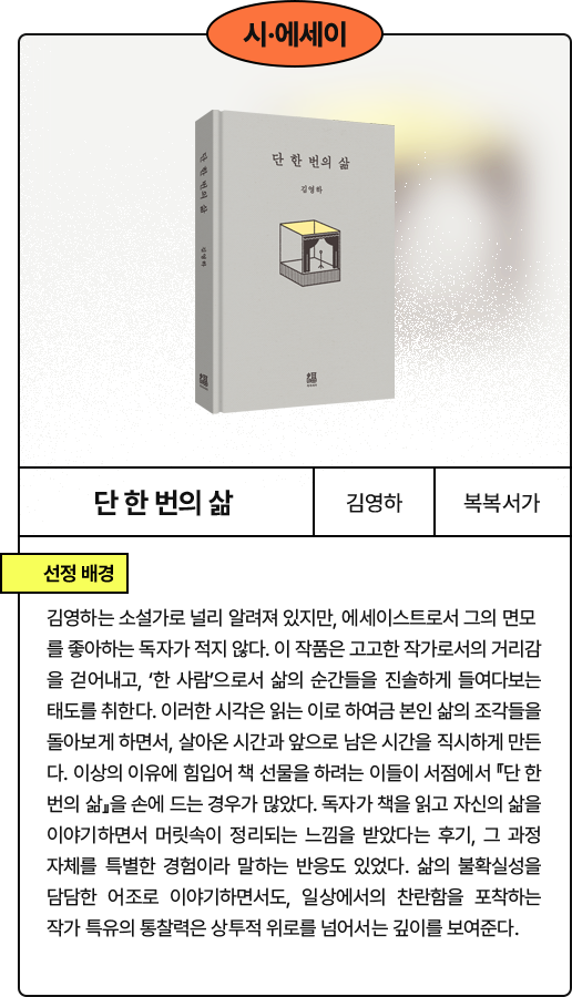 단 한 번의 삶​: 김영하는 소설가로 널리 알려져 있지만, 에세이스트로서 그의 면모를 좋아하는 독자가 적지 않다. 이 작품은 고고한 작가로서의 거리감을 걷어내고, ‘한 사람’으로서 삶의 순간들을 진솔하게 들여다보는 태도를 취한다. 이러한 시각은 읽는 이로 하여금 본인 삶의 조각들을 돌아보게 하면서, 살아온 시간과 앞으로 남은 시간을 직시하게 만든 다. 이상의 이유에 힘입어 책 선물을 하려는 이들이 서점에서 『단 한 번의 삶』을 손에 드는 경우가 많았다. 독자가 책을 읽고 자신의 삶을 이야기하면서 머릿속이 정리되는 느낌을 받았다는 후기, 그 과정 자체를 특별한 경험이라 말하는 반응도 있었다. 삶의 불확실성을 담담한 어조로 이야기하면서도, 일상에서의 찬란함을 포착하는 작가 특유의 통찰력은 상투적 위로를 넘어서는 깊이를 보여준다.
