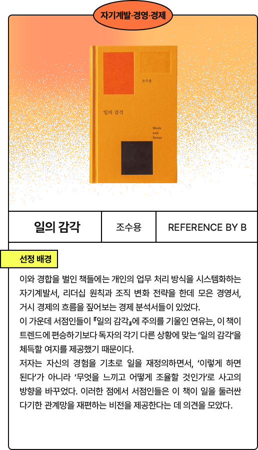 일의 이미지: 이와 경합을 벌인 책들에는 개인의 업무 처리 방식을 시스템화하는 자기계발서, 리더십 원칙과 조직 변화 전략을 한데 모은 경영서, 거시 경제의 흐름을 짚어보는 경제 분석서들이 있었다. 이 가운데 서점인들이 『일의 감각』에 주의를 기울인 연유는, 이 책이 트렌드에 편승하기보다 독자의 각기 다른 상황에 맞는 ‘일의 감각’을 체득할 여지를 제공했기 때문이다. 저자는 자신의 경험을 기초로 일을 재정의하면서, ‘이렇게 하면 된다’가 아니라 ‘무엇을 느끼고 어떻게 조율할 것인가’로 사고의 방향을 바꾸었다. 이러한 점에서 서점인들은 이 책이 일을 둘러싼 다기한 관계망을 재편하는 비전을 제공한다는 데 의견을 모았다.