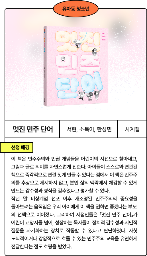 멋진 민주 단어​: 이 책은 민주주의와 인권 개념들을 어린이의 시선으로 찾아내고, 그림과 글로 의미를 자연스럽게 전한다. 아이들이 스스로와 연관된 책으로 즉각적으로 연결 짓게 만들 수 있다는 점에서 이 책은 민주주의를 추상으로 제시하지 않고, 본인 삶의 맥락에서 체감할 수 있게 만드는 감수성과 형식을 갖추었다고 평가할 수 있다. 작년 말 비상계엄 선포 이후 재조명된 민주주의의 중요성을 돌아보려는 움직임은 우리 아이에게 이 책을 권하면 좋겠다는 부모의 선택으로 이어졌다. 그리하여 서점인들은 『멋진 민주 단어』가 어린이 교양서를 넘어, 성장하는 독자들이 정치적 감수성과 시민적 질문을 자기화하는 장치로 작동할 수 있다고 판단하였다. 자칫 도식적이거나 강압적으로 흐를 수 있는 민주주의 교육을 유연하게 전달한다는 점도 호평을 받았다.
