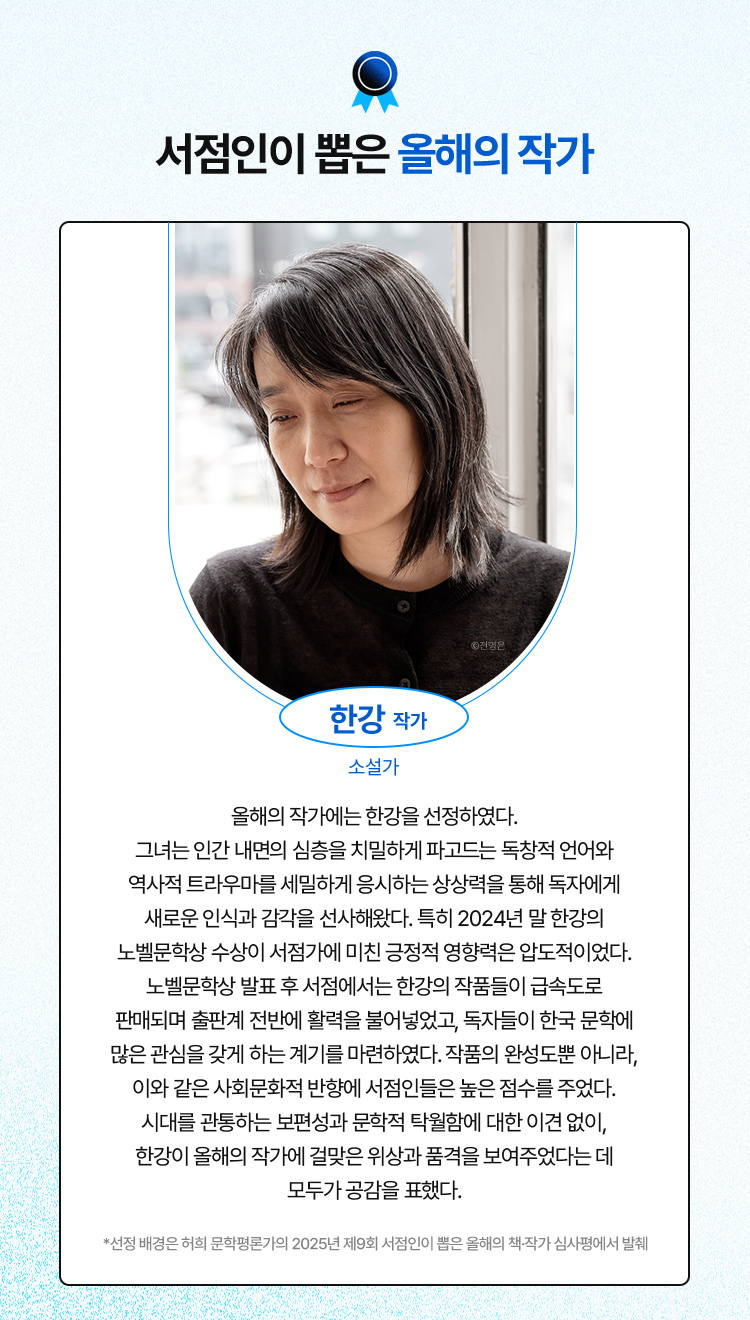 서점인이 뽑은 올해의 작가: 한강 작가(소설가) 올해의 작가에는 한강을 선정하였다. 그녀는 인간 내면의 심층을 치밀하게 파고드는 독창적 언어와 역사적 트라우마를 세밀하게 응시하는 상상력을 통해 독자에게 새로운 인식과 감각을 선사해왔다. 특히 2024년 말 한강의 노벨문학상 수상이 서점가에 미친 긍정적 영향력은 압도적이었다. 노벨문학상 발표 후 서점에서는 한강의 작품들이 급속도로 판매되며 출판계 전반에 활력을 불어넣었고, 독자들이 한국 문학에 많은 관심을 갖게 하는 계기를 마련하였다. 작품의 완성도뿐 아니라, 이와 같은 사회문화적 반향에 서점인들은 높은 점수를 주었다. 시대를 관통하는 보편성과 문학적 탁월함에 대한 이견 없이, 한강이 올해의 작가에 걸맞은 위상과 품격을 보여주었다는 데 모두가 공감을 표했다.