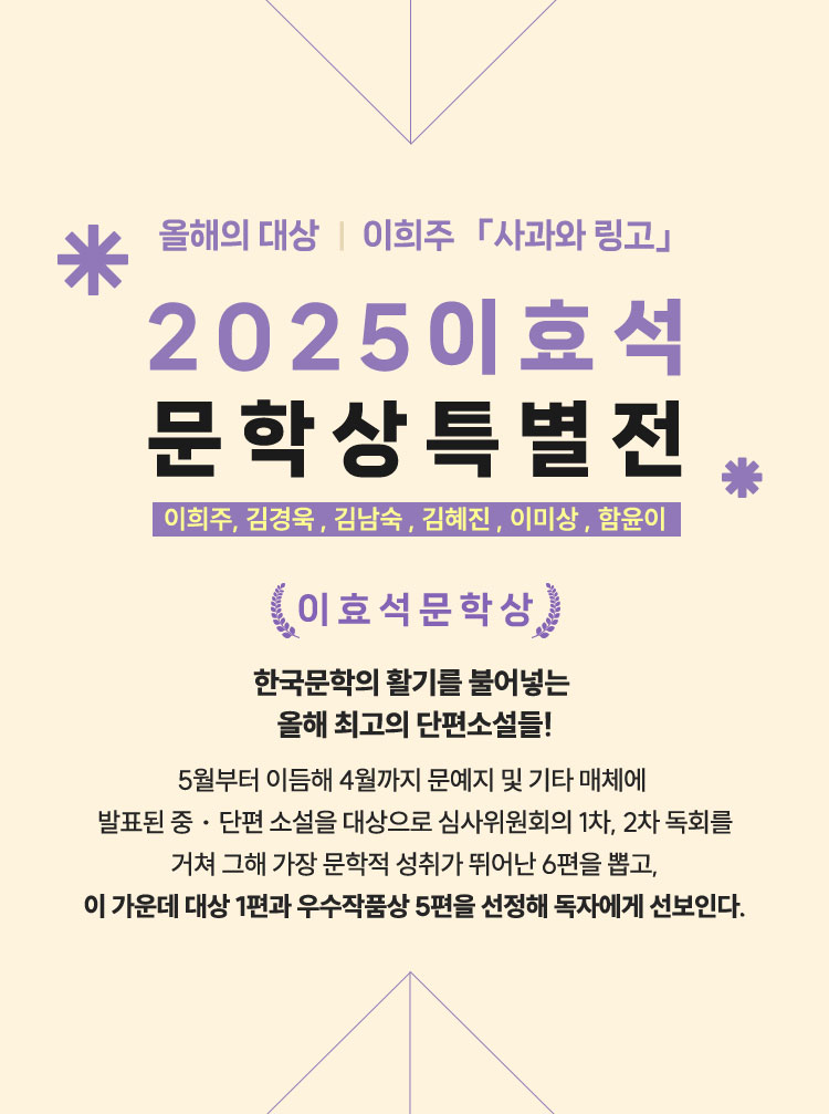 올해의 대상 | 이희주 「사과와 링고」 | 2025 이효석 문학상 특별전 | 이희주, 김경욱 , 김남숙 , 김혜진 , 이미상 , 함윤이 | 이효석 문학상 | 한국문학의 활기를 불어넣는  올해 최고의 단편소설들! 5월부터 이듬해 4월까지 문예지 및 기타 매체에 발표된 중ㆍ단편 소설을 대상으로 심사위원회의 1차, 2차 독회를 거쳐 그해 가장 문학적 성취가 뛰어난 6편을 뽑고, 이 가운데 대상 1편과 우수작품상 5편을 선정해 독자에게 선보인다.