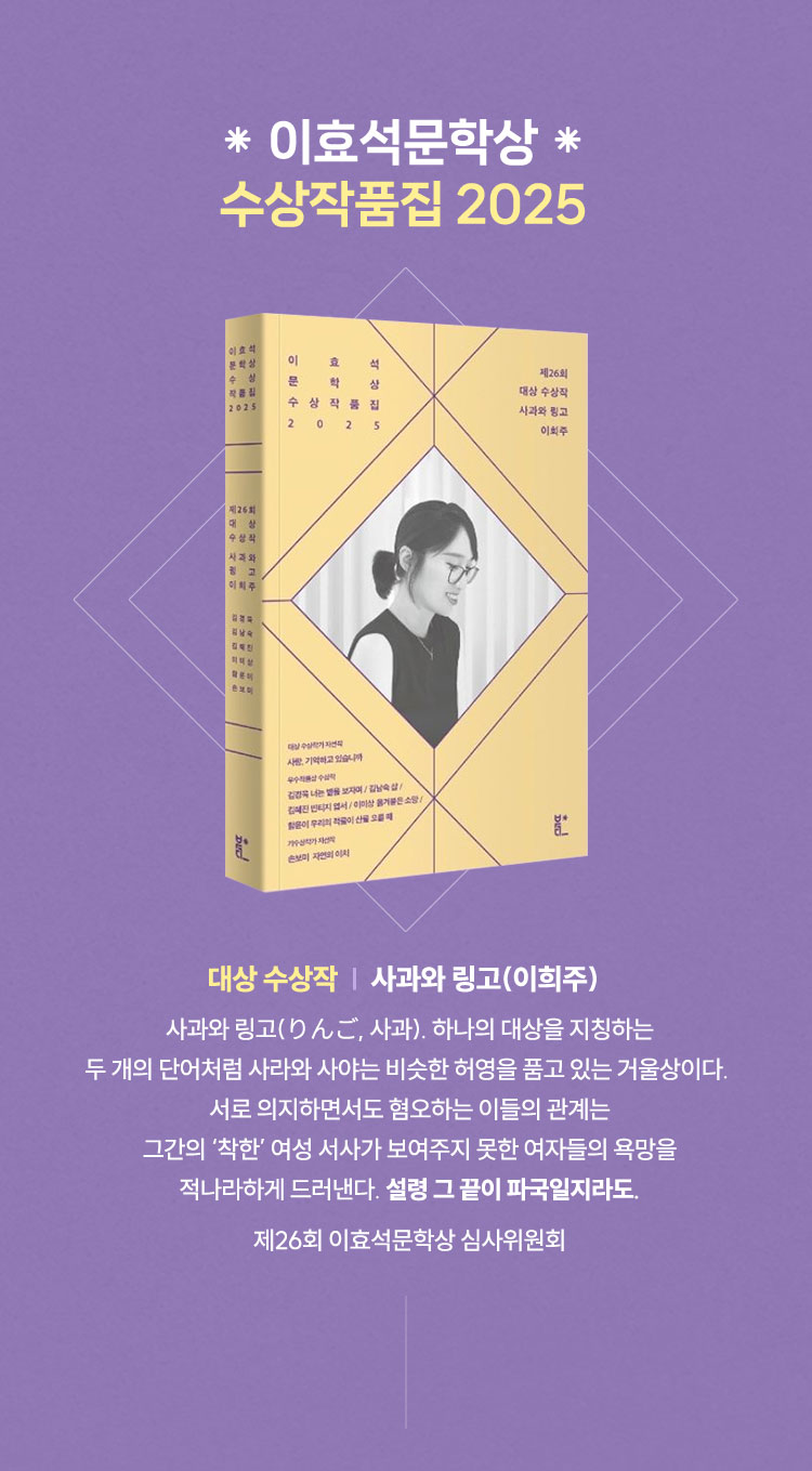 이효석문학상 수상작품집 2025 | 대상 수상작 | 사과와 링고(이희주) | 사과와 링고(りんご, 사과). 하나의 대상을 지칭하는 `두 개의 단어처럼 사라와 사야는 비슷한 허영을 품고 있는 거울상이다. 서로 의지하면서도 혐오하는 이들의 관계는 그간의 ‘착한’ 여성 서사가 보여주지 못한 여자들의 욕망을 적나라하게 드러낸다. 설령 그 끝이 파국일지라도. 제26회 이효석문학상 심사위원회
