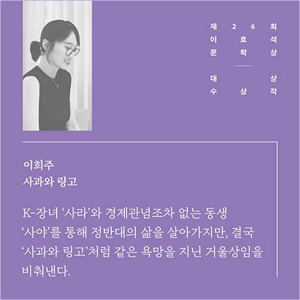 제26회 이효석문학상 대상 수상작 | 이희주 사과와 링고 | K-장녀 '사라'와 경제관념조차 없는 동생 '사야'를 통해 정반대의 삶을 살아가지만, 결국 '사과와 링고'처럼 같은 욕망을 지닌 거울상임을 비춰낸다.