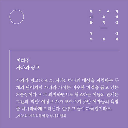 제26회 이효석문학상 대상 수상작 | 이희주 사과와 링고 | 사과와 링고(りんご, 사과). 하나의 대상을 지칭하는 `두 개의 단어처럼 사라와 사야는 비슷한 허영을 품고 있는 거울상이다. 서로 의지하면서도 혐오하는 이들의 관계는 그간의 ‘착한’ 여성 서사가 보여주지 못한 여자들의 욕망을 적나라하게 드러낸다. 설령 그 끝이 파국일지라도. 제26회 이효석문학상 심사위원회
