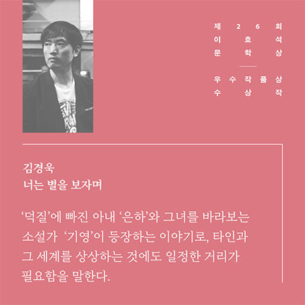 제26회 이효석문학상 우수작품상 수상작 | 김경욱 너는 별을 보자며 | '덕질'에 빠진 아내 '은하'와 그녀를 바라보는 소설가 '기영'이 등장하는 이야기로, 타인과 그 세계를 상상하는 것에도 일정한 거리가 필요함을 말한다.