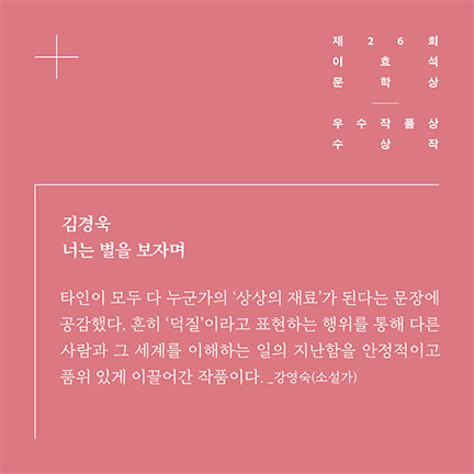 제26회 이효석문학상 우수작품상 수상작 | 김경욱 너는 별을 보자며 | 타인이 모두 다 누군가의 '상상의 재료'가 된다는 문장에 공감했다. 흔히 '덕질'이라고 표현하는 행위를 통해 다른 사람과 그 세계를 이해하는 일의 지난함을 안정적이고 품위 있게 이끌어간 작품이다. _강영숙(소설가)