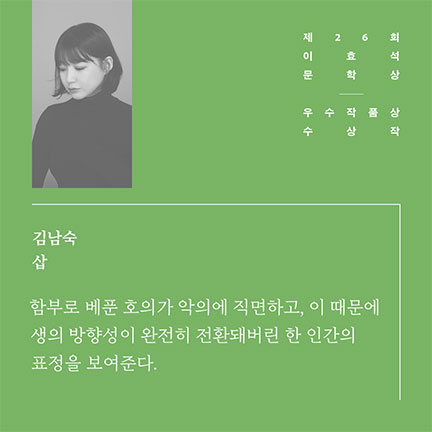 제26회 이효석문학상 우수작품상 수상작 | 김남숙 삽 | 함부로 베푼 호의가 악의에 직면하고, 이 때문에 생의 방향성이 완전히 전환돼버린 한 인간의 표정을 보여준다.