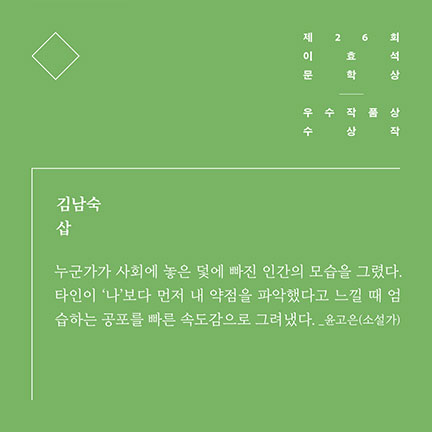 제26회 이효석문학상 우수작품상 수상작 | 김남숙 삽 | 누군가가 사회에 놓은 덫에 빠진 인간의 모습을 그렸다. 타인이 '나'보다 먼저 내 약점을 파악했다고 느낄 때 엄습하는 공포를 빠른 속도감으로 그려냈다. _윤고은(소설가)