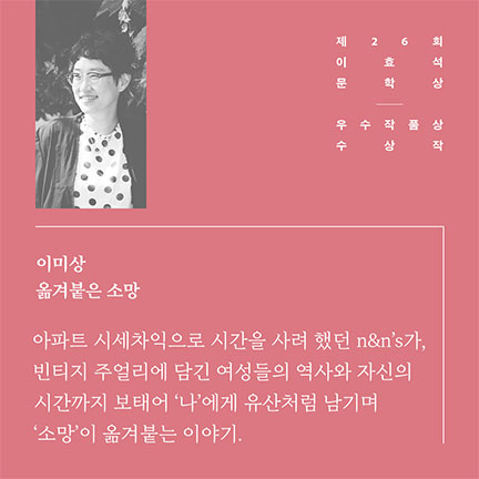 제26회 이효석문학상 우수작품상 수상작 | 이미상 옮겨붙은 소망 | 아파트 시세차익으로 시간을 사려했던 n&n's가, 빈티지 주얼리에 담긴 여성들의 역사와 자신의 시간까지 보태어 '나'에게 유산처럼 남기며 '소망'이 옮겨붙는 이야기