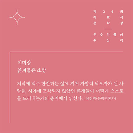 제26회 이효석문학상 우수작품상 수상작 | 이미상 옮겨붙은 소망 | 저녁에 맥주 한잔하는 삶에 지쳐 자발적 낙오자가 된 사람들, 시야에 포착되지 않았던 존재들이 어떻게 스스로를 드러내는가의 층위에서 읽힌다. _심진경(문학평론가)
