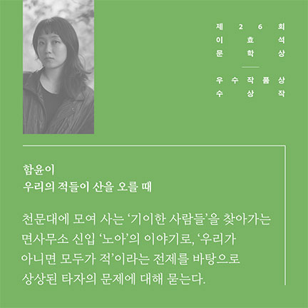 제26회 이효석문학상 우수작품상 수상작 | 함윤이 우리의 적들이 산을 오를 때 | 천문대에 모여 사는 '기이한 사람들'을 찾아가는 면사무소 신입 '노아'의 이야기로, '우리가 아니면 모두가 적'이라는 전제를 바탕으로 상상된 타자의 문제에 대해 묻는다.