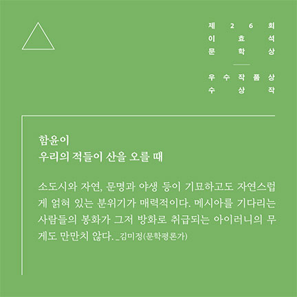 제26회 이효석문학상 우수작품상 수상작 | 함윤이 우리의 적들이 산을 오를 때 | 소도시와 자연, 문명과 야생 등이 기묘하고도 자연스럽게 얽혀 있는 분위기가 매력적이다. 메시아를 기다리는 사람들의 봉화가 그저 방화로 취급되는 아이러니의 무기도 만만치 않다. _김미정(문학평론가)