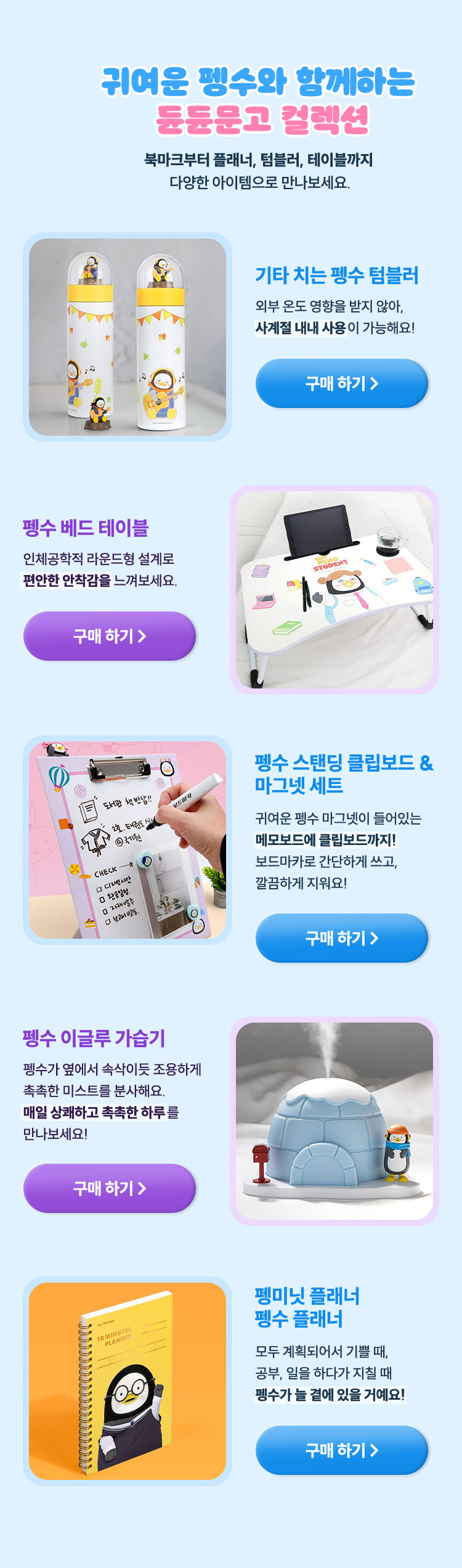 귀여운 펭수와 함께하는 듄듄문고 컬렉션 | 북마크부터 플래너, 텀블러, 테이블까지 다양한 아이템으로 만나보세요. | 기타 치는 펭수 텀블러 외부 온도 영향을 받지 않아, 사계절 내내 사용이 가능해요! | 펭수 베드 테이블 인체공학적 라운드형 설계로 편안한 안착감을 느껴보세요. | 펭수 스탠딩 클립보드 & 마그넷 세트 귀여운 펭수 마그넷이 들어있는 메모보드에 클립보드까지! 보드마카로 간단하게 쓰고, 깔끔하게 지워요! | 펭수 이글루 가습기 펭수가 옆에서 속삭이듯 조용하게 촉촉한 미스트를 분사해요. 매일 상쾌하고 촉촉한 하루를 만나보세요! | 펭미닛 플래너 펭수 플래너 모두 계획되어서 기쁠 때, 공부, 일을 하다가 지칠 때 펭수가 늘 곁에 있을 거예요!