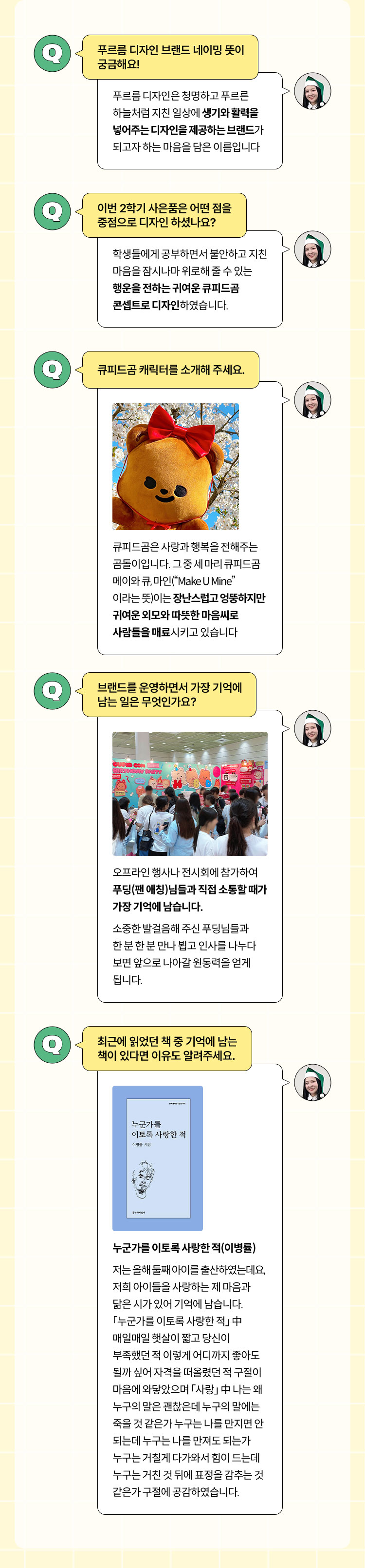 Q1. 푸르름 디자인 브랜드 네이밍 뜻이 궁금해요! - 푸르름디자인은 청명하고 푸르른 하늘처럼 지친 일상에 생기와 활력을 넣어주는 디자인을 제공하는 브랜드가 되고자 하는 마음을 담은 이름입니다. | Q2. 이번 2학기 사은품은 어떤 점을 중점으로 디자인 하셨나요? - 학생들에게 공부하면서 불안하고 지친 마음을 잠시나마 위로해 줄 수 있는 행운을 전하는 귀여운 큐피드곰 콘셉트로 디자인하였습니다. | Q3. 큐피드곰 캐릭터를 소개해 주세요. - 큐피드곰은 사랑과 행복을 전해주는 곰돌이입니다. 그 중 세 마리 큐피드곰 메이와 큐, 마인(“Make U Mine”이라는 뜻)이는 장난스럽고 엉뚱하지만 귀여운 외모와 따뜻한 마음씨로 사람들을 매료시키고 있습니다. | Q4. 브랜드를 운영하면서 가장 기억에 남는 일은 무엇인가요? - 오프라인 행사나 전시회에 참가하여 푸딩(팬 애칭)님들과 직접 소통할 때가 가장 기억에 남습니다. 소중한 발걸음해 주신 푸딩님들과 한 분 한 분 만나 뵙고 인사를 나누다 보면 앞으로 나아갈 원동력을 얻게 됩니다. | Q5. 최근에 읽었던 책 중 기억에 남는 책이 있다면 이유도 알려주세요. - 누군가를 이토록 사랑한 적(이병률) 저는 올해 둘째 아이를 출산하였는데요, 저희 아이들을 사랑하는 제 마음과 닮은 시가 있어 기억에 남습니다. 「누군가를 이토록 사랑한 적」 中 매일매일 햇살이 짧고 당신이 부족했던 적 이렇게 어디까지 좋아도 될까 싶어 자격을 떠올렸던 적 구절이 마음에 와닿았으며 「사랑」 中 나는 왜 누구의 말은 괜찮은데 누구의 말에는 죽을 것 같은가 누구는 나를 만지면 안 되는데 누구는 나를 만져도 되는가 누구는 거칠게 다가와서 힘이 드는데 누구는 거친 것 뒤에 표정을 감추는 것 같은가 구절에 공감하였습니다.
