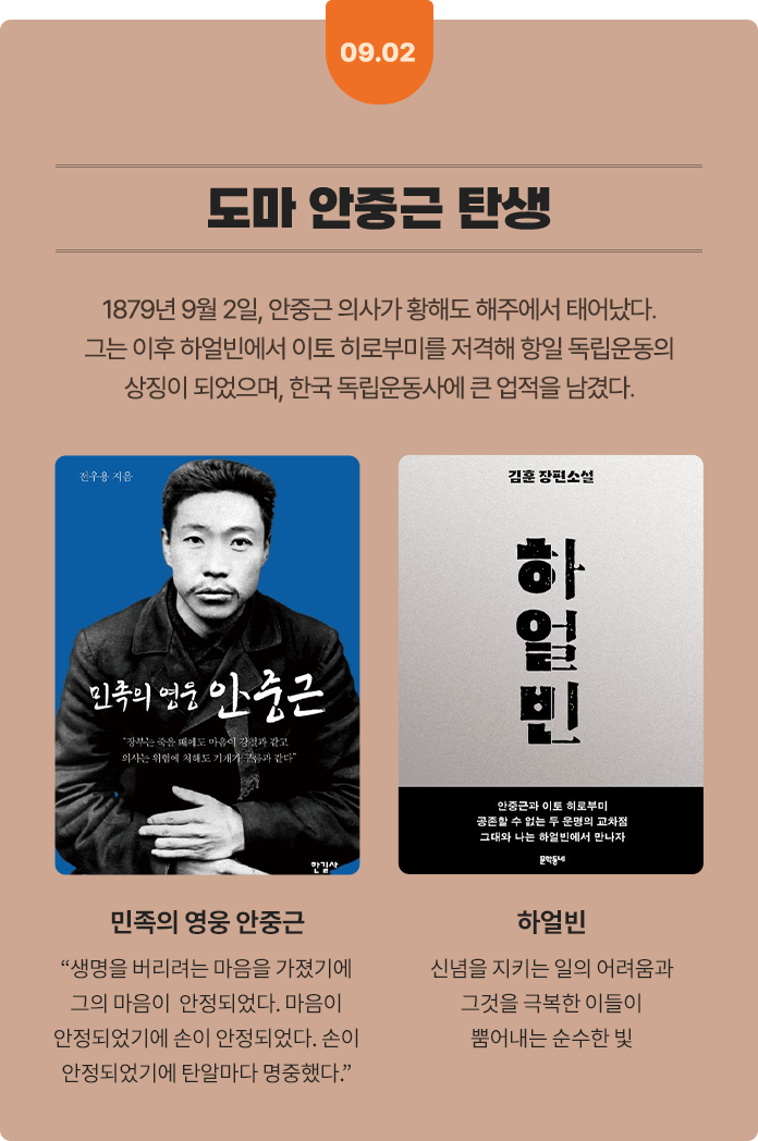 09.02 도마 안중근 탄생 | 1879년 9월 2일, 안중근 의사가 황해도 해주에서 태어났다. 그는 이후 하얼빈에서 이토 히로부미를 저격해 항일 독립운동의 상징이 되었으며, 한국 독립운동사에 큰 업적을 남겼다. | 민족의 영웅 안중근: “생명을 버리려는 마음을 가졌기에 그의 마음이 안정되었다. 마음이 안정되었기에 손이 안정되었다. 손이 안정되었기에 탄알마다 명중했다.” | 하얼빈: 신념을 지키는 일의 어려움과 그것을 극복한 이들이 뿜어내는 순수한 빛