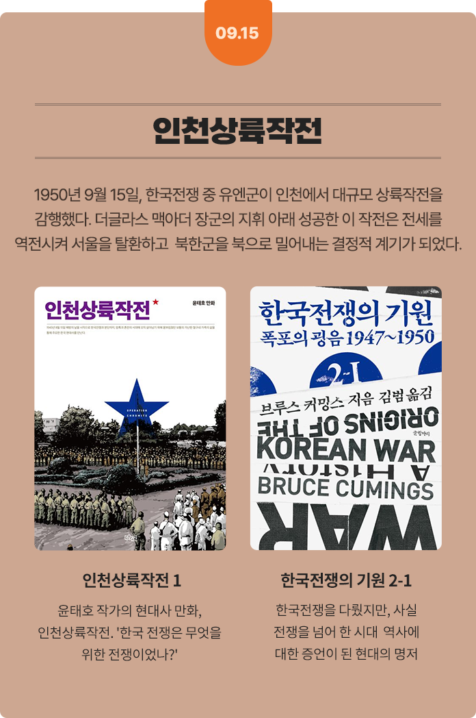 09.15 인천상륙작전 | 1950년 9월 15일, 한국전쟁 중 유엔군이 인천에서 대규모 상륙작전을 감행했다. 더글라스 맥아더 장군의 지휘 아래 성공한 이 작전은 전세를 역전시켜 서울을 탈환하고 북한군을 북으로 밀어내는 결정적 계기가 되었다. | 인천상륙작전 1: 윤태호 작가의 현대사 만화, 인천상륙작전. '한국 전쟁은 무엇을 위한 전쟁이었나?' | 한국전쟁의 기원 2-1: 한국전쟁을 다뤘지만, 사실 전쟁을 넘어 한 시대와 역사에 대한 증언이 된 현대의 명저