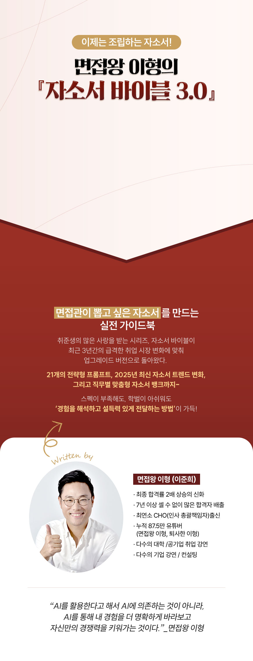 이제는 조립하는 자소서! 면접왕 이형의 『자소서 바이블 3.0』 | 면접관이 뽑고 싶은 자소서를 만드는 실전 가이드북 취준생의 많은 사랑을 받는 시리즈, 자소서 바이블이 최근 3년간의 급격한 취업 시장 변화에 맞춰 업그레이드 버전으로 돌아왔다. 21개의 전략형 프롬프트, 2025년 최신 자소서 트렌드 변화, 그리고 직무별 맞춤형 자소서 뱅크까지- 스펙이 부족해도, 학벌이 아쉬워도 ‘경험을 해석하고 설득력 있게 전달하는 방법’이 가득! | 면접왕 이형 (이준희) - 최종 합격률 2배 상승의 신화 - 7년 이상 셀 수 없이 많은 합격자 배출 - 최연소 CHO(인사 총괄책임자)출신 - 누적 87.5만 유튜버 (면접왕 이형, 퇴사한 이형) - 다수의 대학 /공기업 취업 강연 - 다수의 기업 강연 / 컨설팅 | “AI를 활용한다고 해서 AI에 의존하는 것이 아니라, AI를 통해 내 경험을 더 명확하게 바라보고 자신만의 경쟁력을 키워가는 것이다.”_면접왕 이형