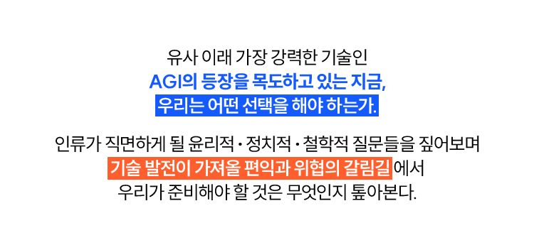 유사 이래 가장 강력한 기술인 AGI의 등장을 목도하고 있는 지금, 우리는 어떤 선택을 해야 하는가. | 인류가 직면하게 될 윤리적, 정치적, 철학적 질문들을 짚어보며 기술 발전이 가져올 편익과 위협의 갈림길에서 우리가 준비해야 할 것은 무엇인지 톺아본다.