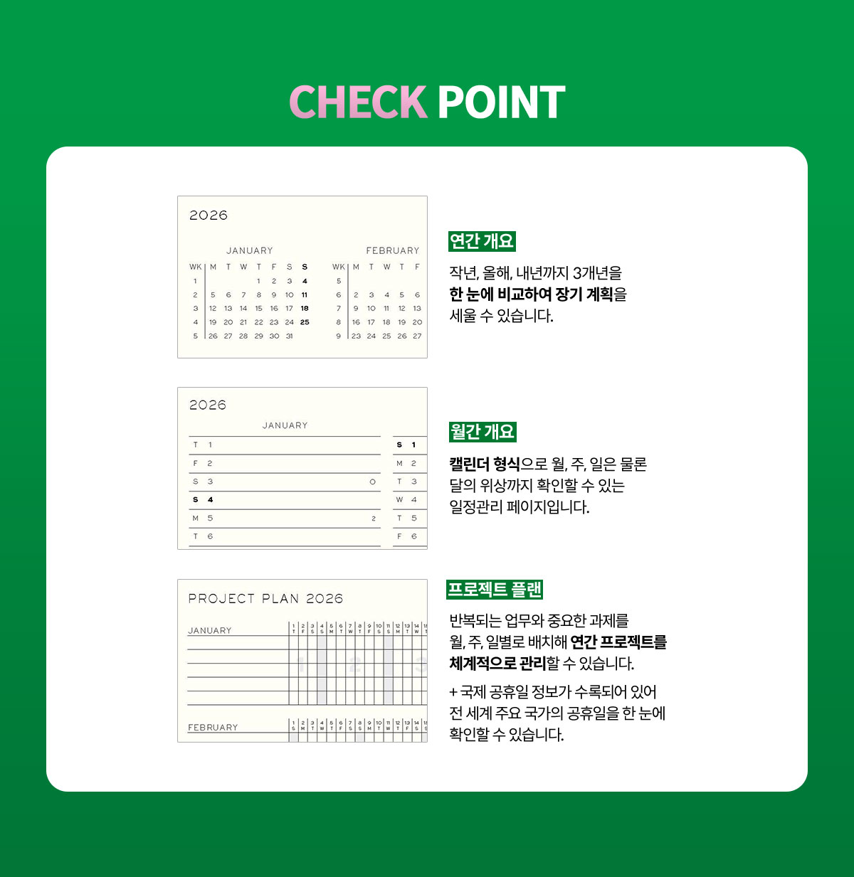 [ CHECK POINT ] 연간 개요 | 작년, 올해, 내년까지 3개년을 한 눈에 비교하여 장기 계획을 세울 수 있습니다. | 월간 개요 | 캘린더 형식으로 월, 주, 일은 물론 달의 위상까지 확인할 수 있는 일정관리 페이지입니다. | 프로젝트 플랜 | 반복되는 업무와 중요한 과제를 월, 주, 일별로 배치해 연간 프로젝트를 체계적으로 관리할 수 있습니다. + 국제 공휴일 정보가 수록되어 있어 전 세계 주요 국가의 공휴일을 한 눈에 확인할 수 있습니다.