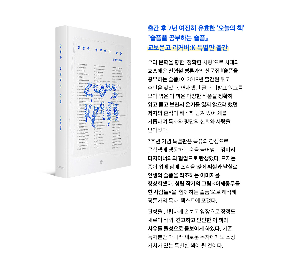 출간 후 7년 여전히 유효한 ‘오늘의 책’ 『슬픔을 공부하는 슬픔』 교보문고 리커버:K 특별판 출간 | 우리 문학을 향한 ‘정확한 사랑’으로 시대와 호흡해온 신형철 평론가의 산문집 『슬픔을 공부하는 슬픔』이 2018년 출간된 뒤 7주년을 맞았다. 연재했던 글과 미발표 원고를 모아 엮은 이 책은 다양한 작품을 정확히 읽고 듣고 보면서 온기를 잃지 않으려 했던 저자의 흔적이 빼곡히 담겨 있어 쇄를 거듭하며 독자와 평단의 신뢰와 사랑을 받아왔다. 7주년 기념 특별판은 특유의 감성으로 문학책에 생동하는 숨을 불어넣는 김마리 디자이너와의 협업으로 탄생했다. 표지는 종이 위에 삼베 조각을 얹어 씨실과 날실로 인생의 슬픔을 직조하는 이미지를 형상화했다. 성립 작가의 그림 <어깨동무를 한 사람들>을 ‘함께하는 슬픔’으로 해석해 평론가의 목차  텍스트에 포갰다. 판형을 날렵하게 손보고 양장으로 장정도 새로이 바꿔, 견고하고 단단한 이 책의 사유를 물성으로 돋보이게 하였다. 기존 독자뿐만 아니라 새로운 독자에게도 소장 가치가 있는 특별한 책이 될 것이다. 
