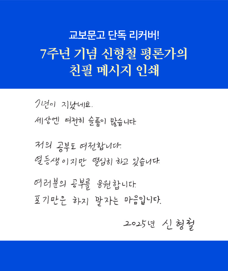 교보문고 단독 리커버! 7주년 기념 신형철 평론가의 친필 메시지 인쇄 | 7년이 지났네요. 세상엔 여전히 슬픔이 많습니다. 저의 공부도 여전합니다. 열등생이지만 열심히 하고 있습니다. 여러분의 공부를 응원합니다. 포기만은 하지 말자는 마음입니다. 2025년 신형철