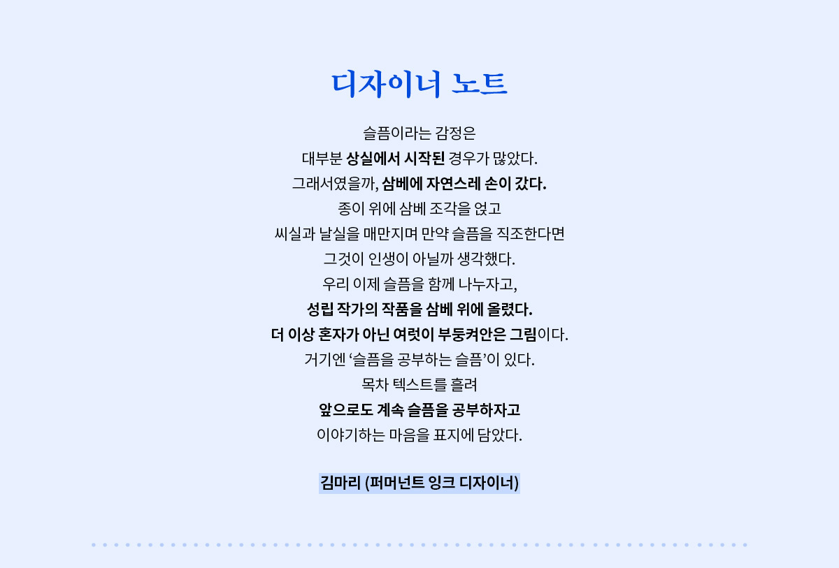 디자이너 노트 | 슬픔이라는 감정은 대부분 상실에서 시작된 경우가 많았다. 그래서였을까, 삼베에 자연스레 손이 갔다. 종이 위에 삼베 조각을 얹고 씨실과 날실을 매만지며 만약 슬픔을 직조한다면 그것이 인생이 아닐까 생각했다. 우리 이제 슬픔을 함께 나누자고, 성립 작가의 작품을 삼베 위에 올렸다. 더 이상 혼자가 아닌 여럿이 부둥켜안은 그림이다. 거기엔 ‘슬픔을 공부하는 슬픔’이 있다. 목차 텍스트를 흘려 앞으로도 계속 슬픔을 공부하자고 이야기하는 마음을 표지에 담았다. - 김마리 (퍼머넌트 잉크 디자이너)