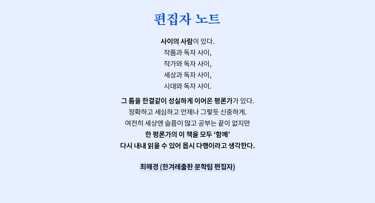편집자 노트 | 사이의 사람이 있다. 작품과 독자 사이, 작가와 독자 사이, 세상과 독자 사이, 시대와 독자 사이. 그 틈을 한결같이 성실하게 이어온 평론가가 있다. 정확하고 세심하고 언제나 그렇듯 신중하게. 여전히 세상엔 슬픔이 많고 공부는 끝이 없지만 한 평론가의 이 책을 모두 ‘함께‘ 다시 내내 읽을 수 있어 몹시 다행이라고 생각한다. - 최해경 (한겨레출판 문학팀 편집자)