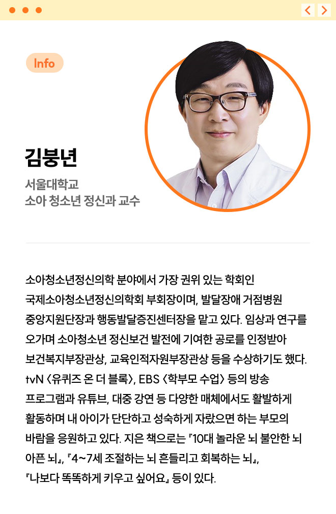 김붕년 | 서울대학교 소아 청소년 정신과 교수 | 소아청소년정신의학 분야에서 가장 권위 있는 학회인 국제소아청소년정신의학회 부회장이며, 발달장애 거점병원 중앙지원단장과 행동발달증진센터장을 맡고 있다. 임상과 연구를 오가며 소아청소년 정신보건 발전에 기여한 공로를 인정받아 보건복지부장관상, 교육인적자원부장관상 등을 수상하기도 했다. tvN 〈유퀴즈 온 더 블록〉, EBS 〈학부모 수업〉 등의 방송 프로그램과 유튜브, 대중 강연 등 다양한 매체에서도 활발하게 활동하며 내 아이가 단단하고 성숙하게 자랐으면 하는 부모의 바람을 응원하고 있다. 지은 책으로는 『10대 놀라운 뇌 불안한 뇌 아픈 뇌』, 『4~7세 조절하는 뇌 흔들리고 회복하는 뇌』, 『나보다 똑똑하게 키우고 싶어요』 등이 있다.