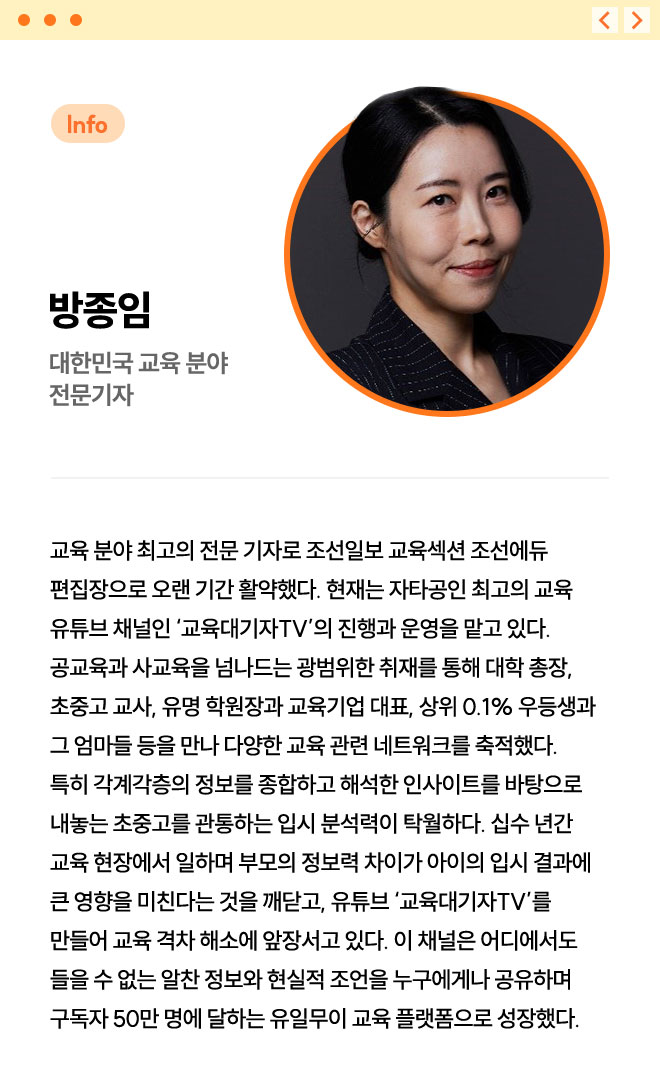 방종임 | 대한민국 교육 분야 전문기자 | 교육 분야 최고의 전문 기자로 조선일보 교육섹션 조선에듀 편집장으로 오랜 기간 활약했다. 현재는 자타공인 최고의 교육 유튜브 채널인 ‘교육대기자TV’의 진행과 운영을 맡고 있다. 공교육과 사교육을 넘나드는 광범위한 취재를 통해 대학 총장, 초중고 교사, 유명 학원장과 교육기업 대표, 상위 0.1% 우등생과 그 엄마들 등을 만나 다양한 교육 관련 네트워크를 축적했다. 특히 각계각층의 정보를 종합하고 해석한 인사이트를 바탕으로 내놓는 초중고를 관통하는 입시 분석력이 탁월하다. 십수 년간 교육 현장에서 일하며 부모의 정보력 차이가 아이의 입시 결과에 큰 영향을 미친다는 것을 깨닫고, 유튜브 ‘교육대기자TV’를 만들어 교육 격차 해소에 앞장서고 있다. 이 채널은 어디에서도 들을 수 없는 알찬 정보와 현실적 조언을 누구에게나 공유하며 구독자 50만 명에 달하는 유일무이 교육 플랫폼으로 성장했다. 