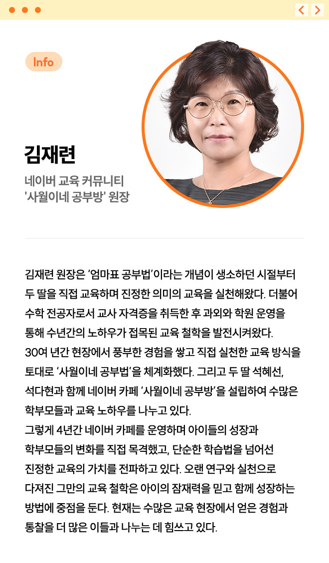 김재련 | 네이버 교육 커뮤니티 '사월이네 공부방' 원장 | 김재련 원장은 ‘엄마표 공부법’이라는 개념이 생소하던 시절부터 두 딸을 직접 교육하며 진정한 의미의 교육을 실천해왔다. 더불어 수학 전공자로서 교사 자격증을 취득한 후 과외와 학원 운영을 통해 수년간의 노하우가 접목된 교육 철학을 발전시켜왔다. 30여 년간 현장에서 풍부한 경험을 쌓고 직접 실천한 교육 방식을 토대로 ‘사월이네 공부법’을 체계화했다. 그리고 두 딸 석혜선, 석다현과 함께 네이버 카페 ‘사월이네 공부방’을 설립하여 수많은 학부모들과 교육 노하우를 나누고 있다. 그렇게 4년간 네이버 카페를 운영하며 아이들의 성장과 학부모들의 변화를 직접 목격했고, 단순한 학습법을 넘어선 진정한 교육의 가치를 전파하고 있다. 오랜 연구와 실천으로 다져진 그만의 교육 철학은 아이의 잠재력을 믿고 함께 성장하는 방법에 중점을 둔다. 현재는 수많은 교육 현장에서 얻은 경험과 통찰을 더 많은 이들과 나누는 데 힘쓰고 있다.