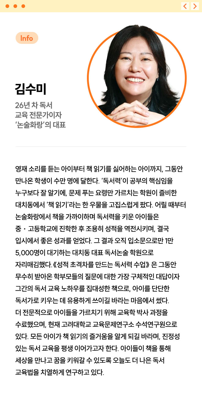 김수미 | 26년 차 독서 교육 전문가이자 ‘논술화랑’의 대표 | 영재 소리를 듣는 아이부터 책 읽기를 싫어하는 아이까지, 그동안 만나온 학생이 수만 명에 달한다. ‘독서력’이 공부의 핵심임을 누구보다 잘 알기에, 문제 푸는 요령만 가르치는 학원이 즐비한 대치동에서 ‘책 읽기’라는 한 우물을 고집스럽게 팠다. 어릴 때부터 논술화랑에서 책을 가까이하며 독서력을 키운 아이들은 중ㆍ고등학교에 진학한 후 조용히 성적을 역전시키며, 결국 입시에서 좋은 성과를 얻었다. 그 결과 오직 입소문으로만 1만 5,000명이 대기하는 대치동 대표 독서논술 학원으로 자리매김했다. 《성적 초격차를 만드는 독서력 수업》 은 그동안 무수히 받아온 학부모들의 질문에 대한 가장 구체적인 대답이자 그간의 독서 교육 노하우를 집대성한 책으로, 아이를 단단한 독서가로 키우는 데 유용하게 쓰이길 바라는 마음에서 썼다. 더 전문적으로 아이들을 가르치기 위해 교육학 박사 과정을 수료했으며, 현재 고려대학교 교육문제연구소 수석연구원으로 있다. 모든 아이가 책 읽기의 즐거움을 알게 되길 바라며, 진정성 있는 독서 교육을 평생 이어가고자 한다. 아이들이 책을 통해 세상을 만나고 꿈을 키워갈 수 있도록 오늘도 더 나은 독서 교육법을 치열하게 연구하고 있다.