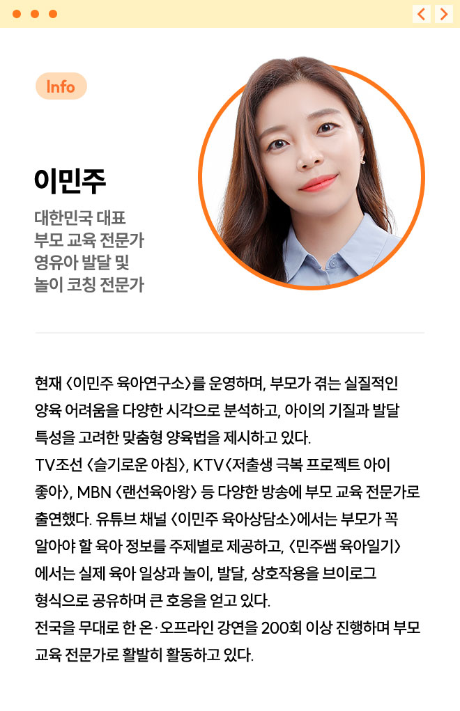 이민주 | 대한민국 대표 부모 교육 전문가 영유아 발달 및 놀이 코칭 전문가 | 현재 〈이민주 육아연구소〉를 운영하며, 부모가 겪는 실질적인 양육 어려움을 다양한 시각으로 분석하고, 아이의 기질과 발달 특성을 고려한 맞춤형 양육법을 제시하고 있다. TV조선 〈슬기로운 아침〉, KTV 〈저출생 극복 프로젝트 아이 좋아〉, MBN 〈랜선육아왕〉 등 다양한 방송에 부모 교육 전문가로 출연했다.  유튜브 채널 〈이민주 육아상담소〉에서는 부모가 꼭 알아야 할 육아 정보를 주제별로 제공하고, 〈민주쌤 육아일기〉에서는 실제 육아 일상과 놀이, 발달, 상호작용을 브이로그 형식으로 공유하며 큰 호응을 얻고 있다. 전국을 무대로 한 온·오프라인 강연을 200회 이상 진행하며 부모 교육 전문가로 활발히 활동하고 있다.