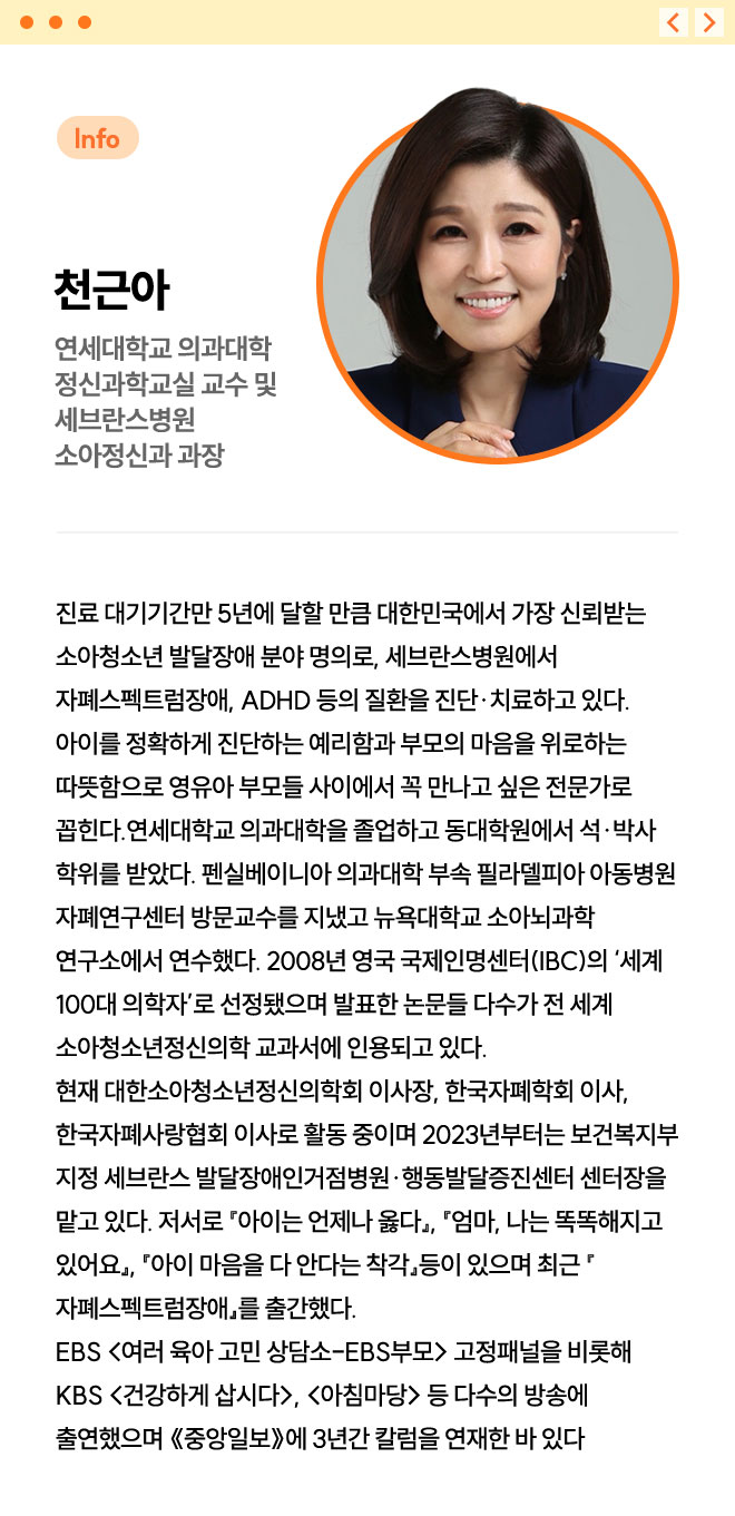 천근아 | 연세대학교 의과대학 정신과학교실 교수 및 세브란스병원 소아정신과 과장 | 진료 대기기간만 5년에 달할 만큼 대한민국에서 가장 신뢰받는 소아청소년 발달장애 분야 명의로, 세브란스병원에서 자폐스펙트럼장애, ADHD 등의 질환을 진단·치료하고 있다. 아이를 정확하게 진단하는 예리함과 부모의 마음을 위로하는 따뜻함으로 영유아 부모들 사이에서 꼭 만나고 싶은 전문가로 꼽힌다. 연세대학교 의과대학을 졸업하고 동대학원에서 석·박사 학위를 받았다. 펜실베이니아 의과대학 부속 필라델피아 아동병원 자폐연구센터 방문교수를 지냈고 뉴욕대학교 소아뇌과학 연구소에서 연수했다. 2008년 영국 국제인명센터(IBC)의 ‘세계 100대 의학자’로 선정됐으며 발표한 논문들 다수가 전 세계 소아청소년정신의학 교과서에 인용되고 있다. 현재 대한소아청소년정신의학회 이사장, 한국자폐학회 이사, 한국자폐사랑협회 이사로 활동 중이며 2023년부터는 보건복지부 지정 세브란스 발달장애인거점병원·행동발달증진센터 센터장을 맡고 있다. 저서로 『아이는 언제나 옳다』, 『엄마, 나는 똑똑해지고 있어요』, 『아이 마음을 다 안다는 착각』등이 있으며 최근 『자폐스펙트럼장애』를 출간했다. EBS <여러 육아 고민 상담소-EBS부모> 고정패널을 비롯해 KBS <건강하게 삽시다>, <아침마당> 등 다수의 방송에 출연했으며 《중앙일보》에 3년간 칼럼을 연재한 바 있다