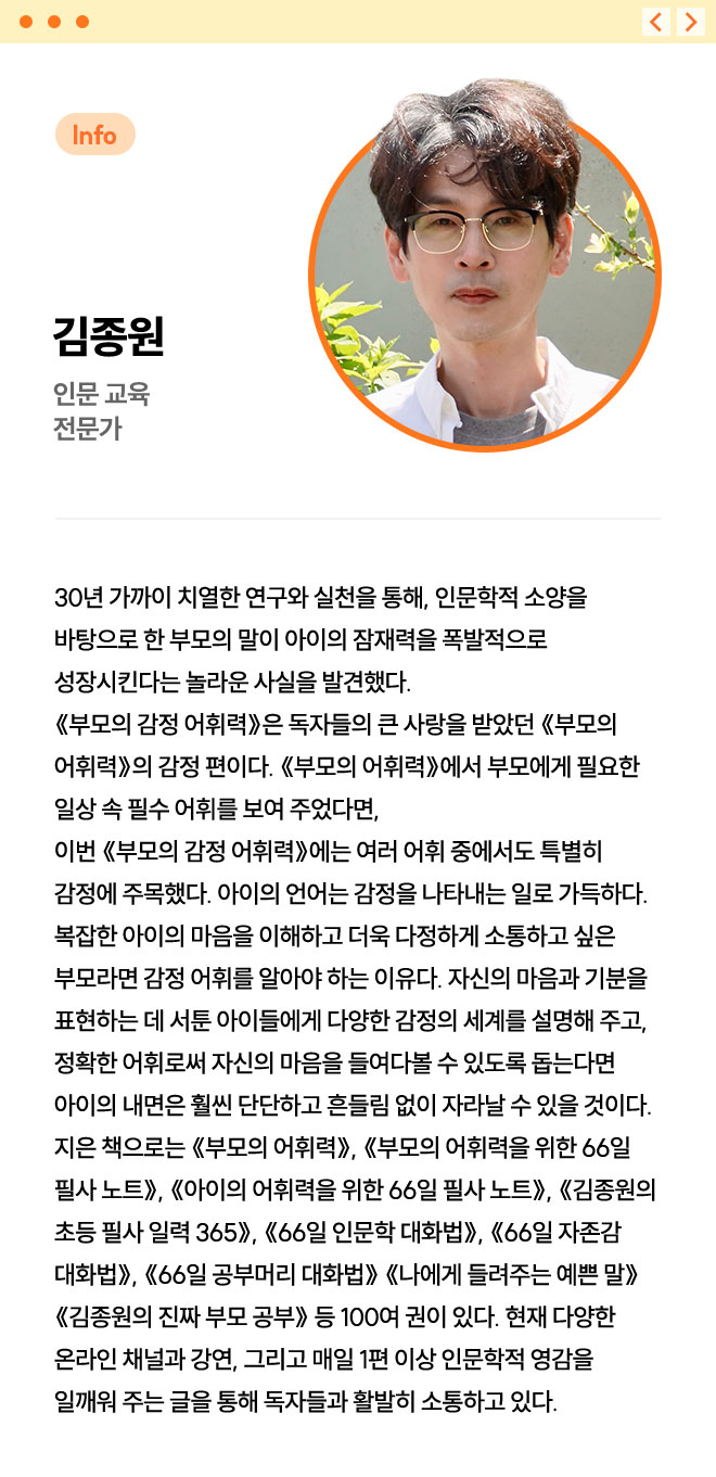 김종원 | 인문 교육 전문가 | 30년 가까이 치열한 연구와 실천을 통해, 인문학적 소양을 바탕으로 한 부모의 말이 아이의 잠재력을 폭발적으로 성장시킨다는 놀라운 사실을 발견했다. 《부모의 감정 어휘력》은 독자들의 큰 사랑을 받았던 《부모의 어휘력》의 감정 편이다. 《부모의 어휘력》에서 부모에게 필요한 일상 속 필수 어휘를 보여 주었다면, 이번 《부모의 감정 어휘력》에는 여러 어휘 중에서도 특별히 감정에 주목했다. 아이의 언어는 감정을 나타내는 일로 가득하다. 복잡한 아이의 마음을 이해하고 더욱 다정하게 소통하고 싶은 부모라면 감정 어휘를 알아야 하는 이유다. 자신의 마음과 기분을 표현하는 데 서툰 아이들에게 다양한 감정의 세계를 설명해 주고, 정확한 어휘로써 자신의 마음을 들여다볼 수 있도록 돕는다면 아이의 내면은 훨씬 단단하고 흔들림 없이 자라날 수 있을 것이다. 지은 책으로는 《부모의 어휘력》, 《부모의 어휘력을 위한 66일 필사 노트》, 《아이의 어휘력을 위한 66일 필사 노트》, 《김종원의 초등 필사 일력 365》, 《66일 인문학 대화법》, 《66일 자존감 대화법》, 《66일 공부머리 대화법》 《나에게 들려주는 예쁜 말》 《김종원의 진짜 부모 공부》 등 100여 권이 있다. 현재 다양한 온라인 채널과 강연, 그리고 매일 1편 이상 인문학적 영감을 일깨워 주는 글을 통해 독자들과 활발히 소통하고 있다.