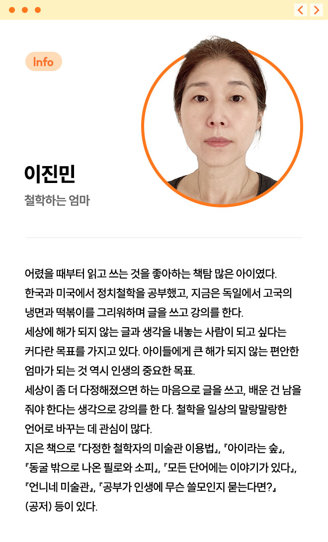 이진민 | 철학하는 엄마 | 어렸을 때부터 읽고 쓰는 것을 좋아하는 책탐 많은 아이였다. 한국과 미국에서 정치철학을 공부했고, 지금은 독일에서 고국의 냉면과 떡볶이를 그리워하며 글을 쓰고 강의를 한다. 세상에 해가 되지 않는 글과 생각을 내놓는 사람이 되고 싶다는 커다란 목표를 가지고 있다. 아이들에게 큰 해가 되지 않는 편안한 엄마가 되는 것 역시 인생의 중요한 목표. 세상이 좀 더 다정해졌으면 하는 마음으로 글을 쓰고, 배운 건 남을 줘야 한다는 생각으로 강의를 한 다. 철학을 일상의 말랑말랑한 언어로 바꾸는 데 관심이 많다. 지은 책으로 『다정한 철학자의 미술관 이용법』, 『아이라는 숲』, 『동굴 밖으로 나온 필로와 소피』, 『모든 단어에는 이야기가 있다』, 『언니네 미술관』, 『공부가 인생에 무슨 쓸모인지 묻는다면?』(공저) 등이 있다.