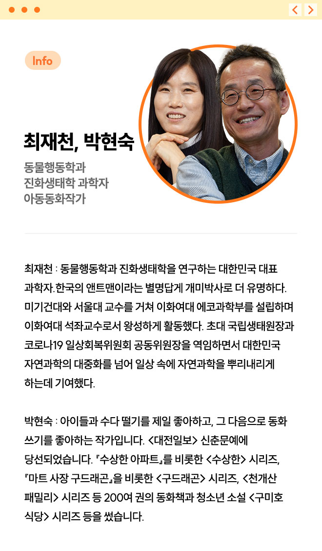 최재천, 박현숙 | 동물행동학과 진화생태학 과학자 아동동화작가 | 최재천 : 동물행동학과 진화생태학을 연구하는 대한민국 대표 과학자. 한국의 앤트맨이라는 별명답게 개미박사로 더 유명하다. 미기건대와 서울대 교수를 거쳐 이화여대 에코과학부를 설립하며 이화여대 석좌교수로서 왕성하게 활동했다. 초대 국립생태원장과 코로나19 일상회복위원회 공동위원장을 역임하면서 대한민국 자연과학의 대중화를 넘어 일상 속에 자연과학을 뿌리내리게 하는데 기여했다. | 박현숙 : 아이들과 수다 떨기를 제일 좋아하고, 그 다음으로 동화 쓰기를 좋아하는 작가입니다. <대전일보> 신춘문예에 당선되었습니다. 『수상한 아파트』를 비롯한 <수상한> 시리즈, 『마트 사장 구드래곤』을 비롯한 <구드래곤> 시리즈, <천개산 패밀리> 시리즈 등 200여 권의 동화책과 청소년 소설 <구미호 식당> 시리즈 등을 썼습니다.