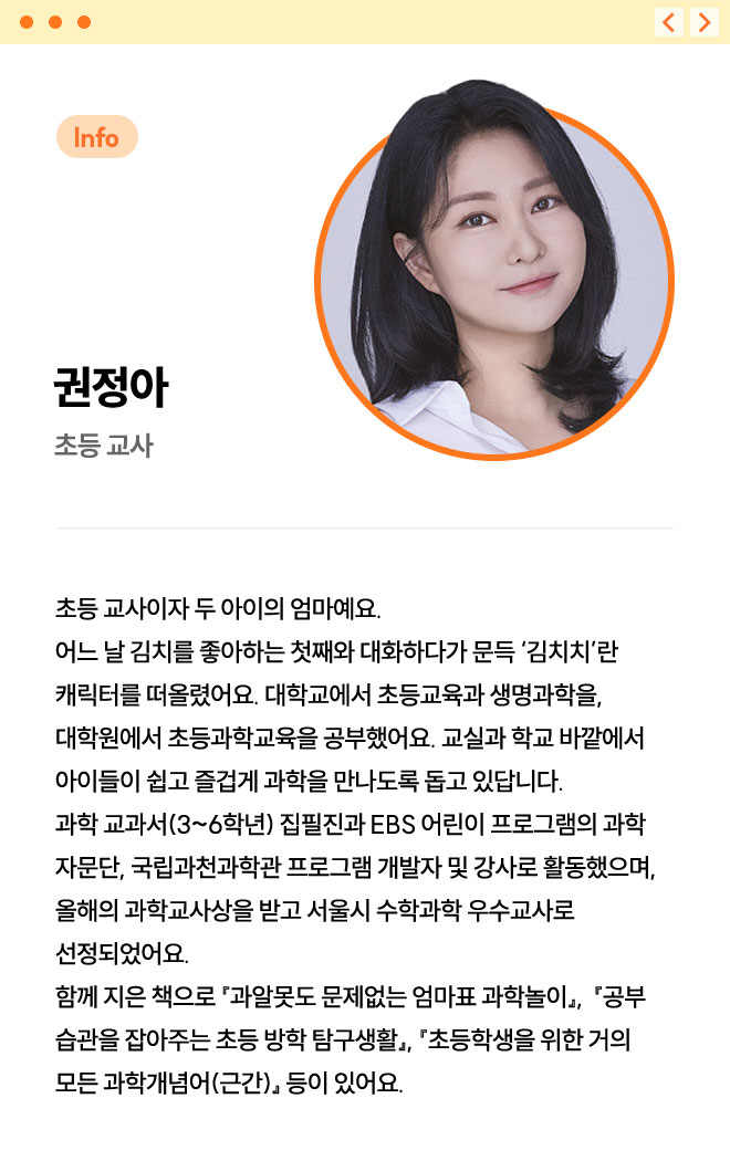 권정아 | 초등 교사 | 초등 교사이자 두 아이의 엄마예요. 어느 날 김치를 좋아하는 첫째와 대화하다가 문득 ‘김치치’란 캐릭터를 떠올렸어요. 대학교에서 초등교육과 생명과학을, 대학원에서 초등과학교육을 공부했어요. 교실과 학교 바깥에서 아이들이 쉽고 즐겁게 과학을 만나도록 돕고 있답니다. 과학 교과서(3~6학년) 집필진과 EBS 어린이 프로그램의 과학 자문단, 국립과천과학관 프로그램 개발자 및 강사로 활동했으며, 올해의 과학교사상을 받고 서울시 수학과학 우수교사로 선정되었어요. 함께 지은 책으로 『과알못도 문제없는 엄마표 과학놀이』,  『공부 습관을 잡아주는 초등 방학 탐구생활』, 『초등학생을 위한 거의 모든 과학개념어(근간)』 등이 있어요.