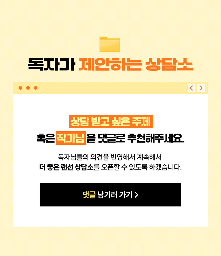 독자가 제안하는 상담소 | ‘상담 받고 싶은 주제‘ 혹은 ‘작가님＇을 댓글로 추천해주세요. 독자님들의 의견을 반영해서 계속해서 더 좋은 랜선 상담소를 오픈할 수 있도록 하겠습니다.