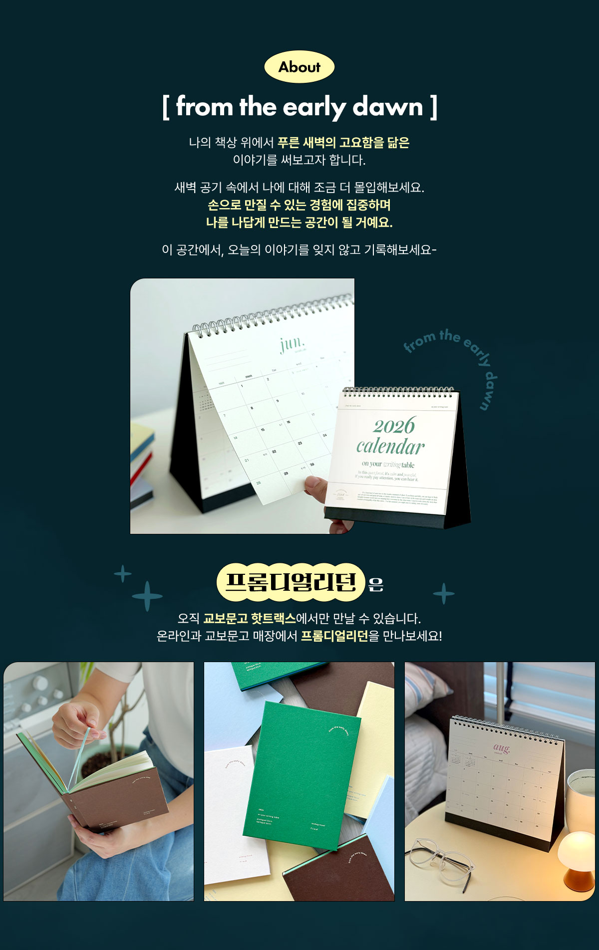 about [ from the early dawn ] | 나의 책상 위에서 푸른 새벽의 고요함을 닮은 이야기를 써보고자 합니다. 새벽 공기 속에서 나에 대해 조금 더 몰입해보세요. 손으로 만질 수 있는 경험에 집중하며 나를 나답게 만드는 공간이 될 거예요. 이 공간에서, 오늘의 이야기를 잊지 않고 기록해보세요- | 프롬디얼리던은 오직 교보문고 핫트랙스에서만 만날 수 있습니다. 온라인과 교보문고 매장에서 프롬디얼리던을 만나보세요!