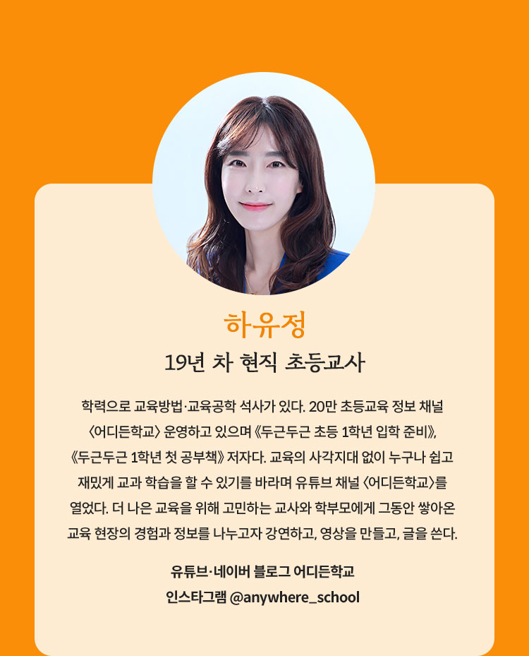 하유정 | 19년 차 현직 초등교사 | 학력으로 교육방법·교육공학 석사가 있다. 20만 초등교육 정보 채널 〈어디든학교〉 운영하고 있으며 《두근두근 초등 1학년 입학 준비》, 《두근두근 1학년 첫 공부책》 저자다. 교육의 사각지대 없이 누구나 쉽고 재밌게 교과 학습을 할 수 있기를 바라며 유튜브 채널 〈어디든학교〉를 열었다. 더 나은 교육을 위해 고민하는 교사와 학부모에게 그동안 쌓아온 교육 현장의 경험과 정보를 나누고자 강연하고, 영상을 만들고, 글을 쓴다. | 유튜브·네이버 블로그 어디든학교 | 인스타그램 @anywhere_school