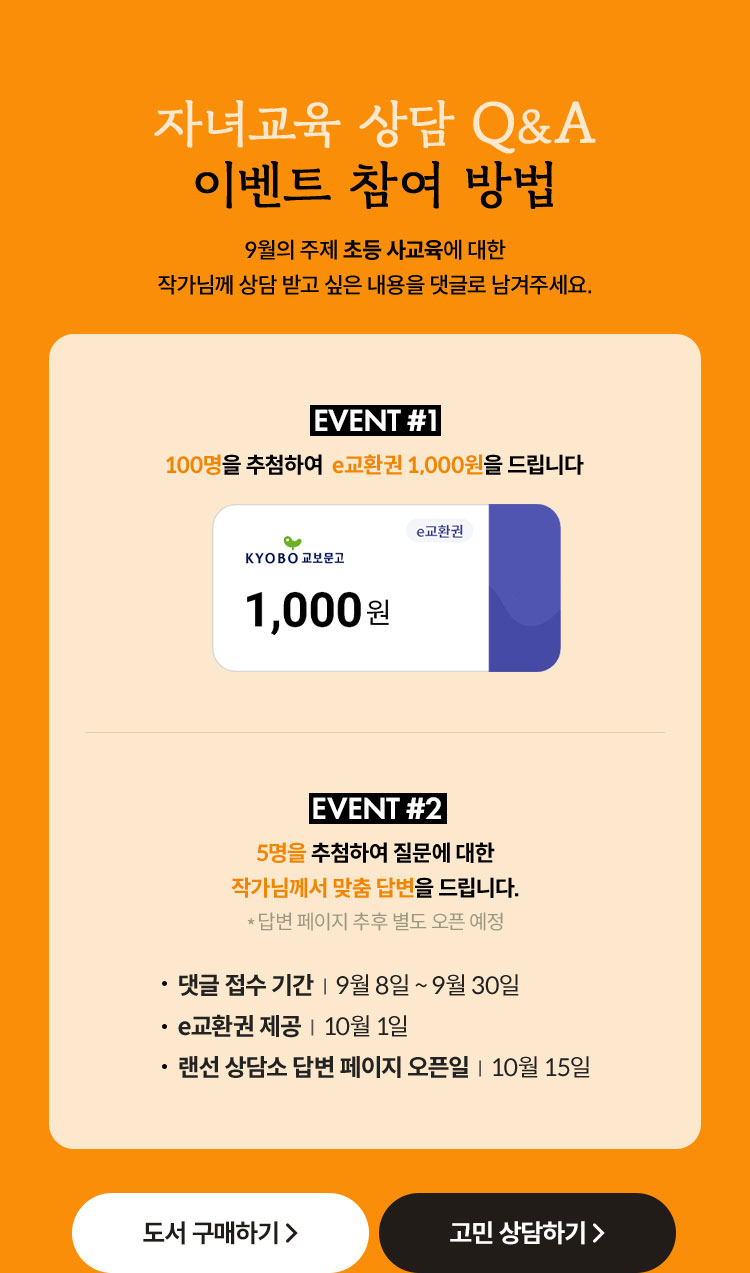 자녀교육 상담 Q&A 이벤트 참여 방법 | 9월의 주제 초등 사교육에 대한 작가님께 상담 받고 싶은 내용을 댓글로 남겨주세요. | EVENT 1. 100명을 추첨하여 e교환권 1,000원을 드립니다. | EVENT 2. 5명을 추첨하여 질문에 대한 작가님께서 맞춤 답변을 드립니다. | *답변 페이지 추후 별도 오픈 예정 | 댓글 접수 기간 : 9월 10일 ~ 9월 30일 | E교환권 제공: 10월 1일 | 랜선 상담소 답변 페이지 오픈일 : 10월 15일