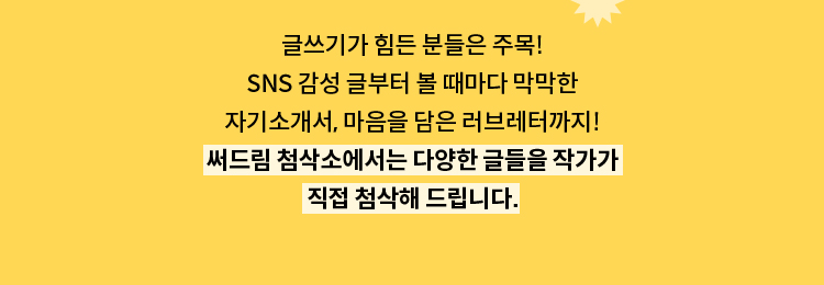 글쓰기가 힘든 분들은 주목! SNS 감성 글부터 볼 때마다 막막한 자기소개서, 마음을 담은 러브레터까지! 써드림 첨삭소에서는 다양한 글들을 작가가 직접 첨삭해 드립니다.