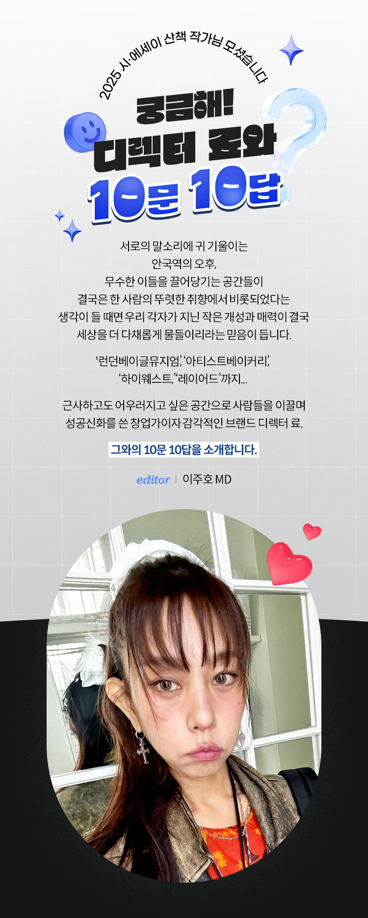 2025 시·에세이 산책 작가님 모셨습니다 | 궁금해! 디렉터 료와 10문 10답 | 서로의 말소리에 귀 기울이는 안국역의 오후, 무수한 이들을 끌어당기는 공간들이 결국은 한 사람의 뚜렷한 취향에서 비롯되었다는 생각이 들 때면 우리 각자가 지닌 작은 개성과 매력이 결국 세상을 더 다채롭게 물들이리라는 믿음이 듭니다. '런던베이글뮤지엄’, ‘아티스트베이커리’, ‘하이웨스트,’ ‘레이어드’까지... 근사하고도 어우러지고 싶은 공간으로 사람들을 이끌며 성공신화를 쓴 창업가이자 감각적인 브랜드 디렉터 료. 그와의 10문 10답을 소개합니다. | editor 이주호 MD