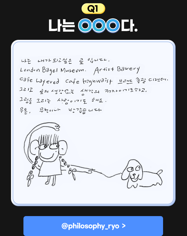 1. 나는 OOO다. | 나는 내가 되고 싶은 료 입니다. London Bagel Museum. Artist Bakery Cafe Layered cafe highwaist 브랜드 총괄 디렉터. 그리고 료의 생각없는 생각의 저자이기도 하고, 그림을 그리는 사람이기도 해요. 무튼, 무척이나 반갑습니다.